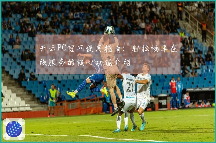 开云PC官网使用指南：轻松畅享在线服务的核心功能介绍