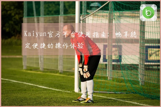 Kaiyun官方平台使用指南：畅享稳定便捷的操作体验